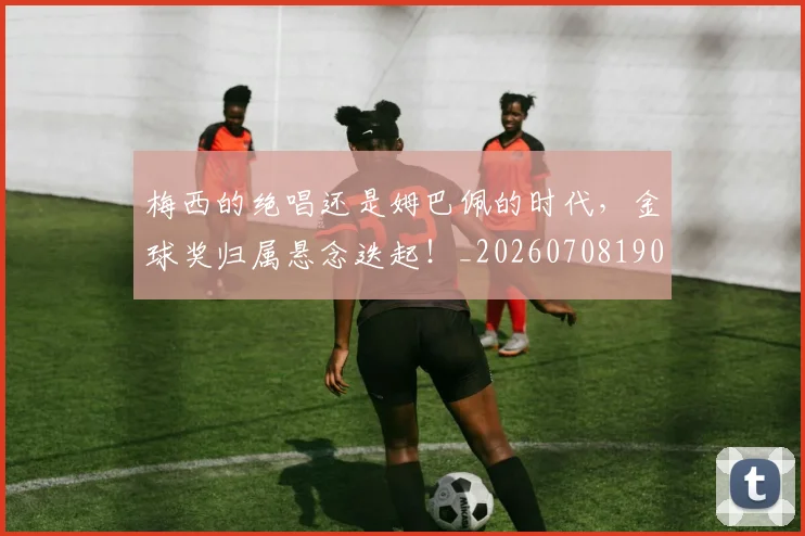 梅西的绝唱还是姆巴佩的时代，金球奖归属悬念迭起！_20260708190029_20260731182026