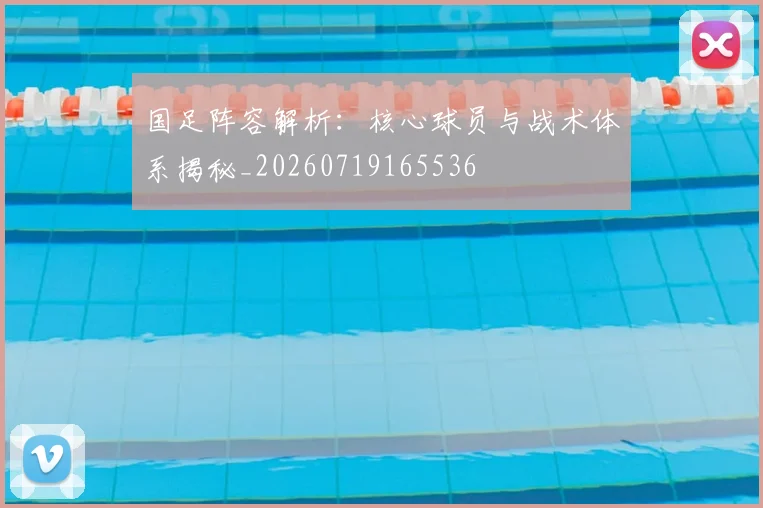 国足阵容解析：核心球员与战术体系揭秘_20260719165536