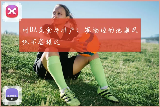 村BA美食与特产：赛场边的地道风味不容错过