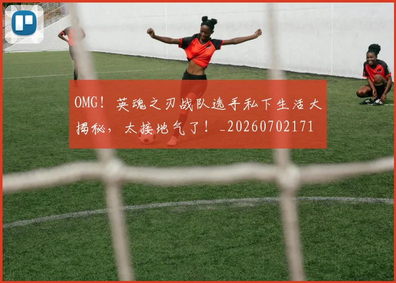 OMG!英魂之刃战队选手私下生活大揭秘,太接地气了!_20260702171710_20260714214858