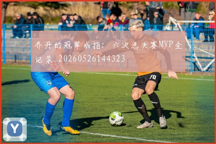 乔丹的冠军戒指:六次总决赛MVP全记录_20260526144323