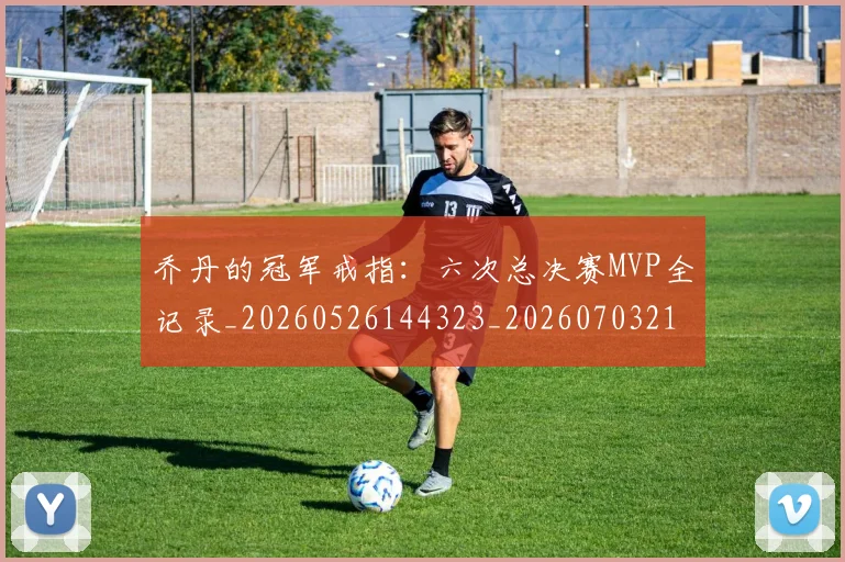 乔丹的冠军戒指：六次总决赛MVP全记录_20260526144323_20260703210357