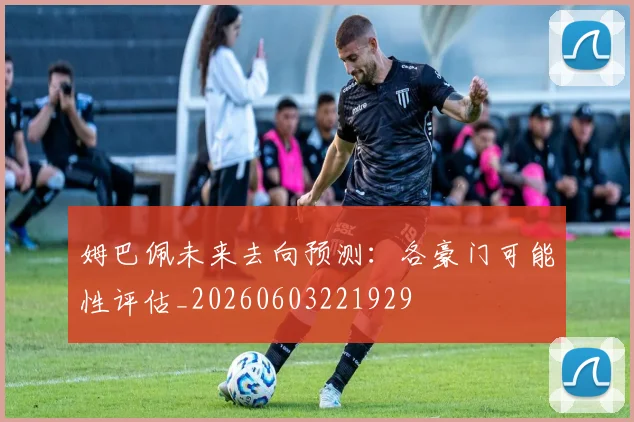 姆巴佩未来去向预测：各豪门可能性评估_20260603221929