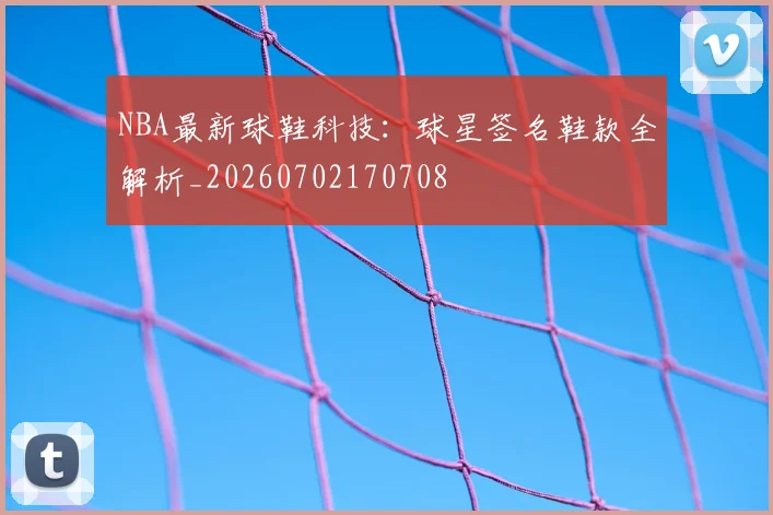 NBA最新球鞋科技：球星签名鞋款全解析_20260702170708