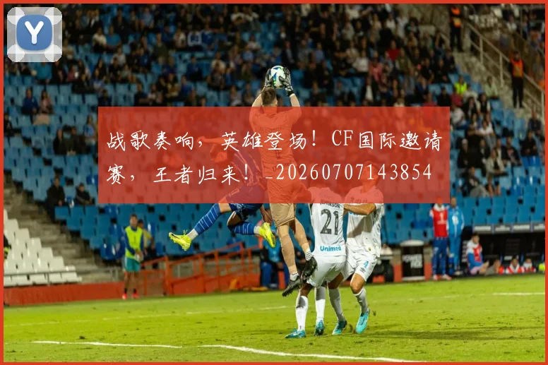 战歌奏响，英雄登场！CF国际邀请赛，王者归来！_20260707143854