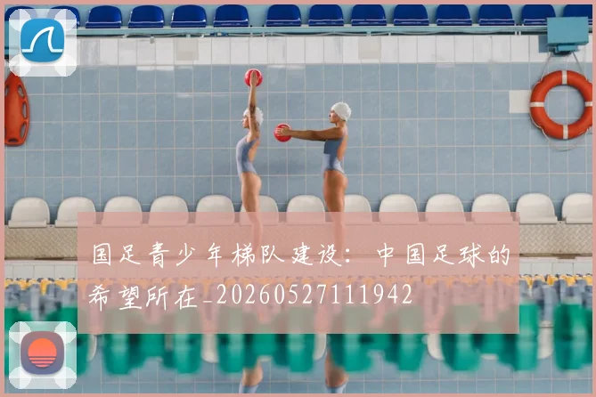 国足青少年梯队建设:中国足球的希望所在_20260527111942