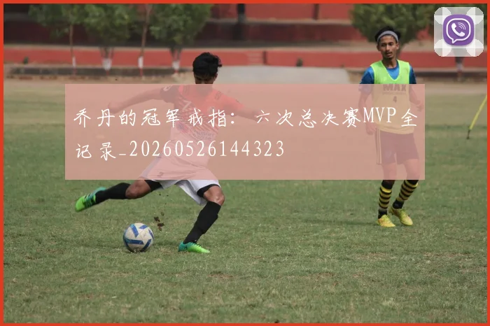 乔丹的冠军戒指：六次总决赛MVP全记录_20260526144323