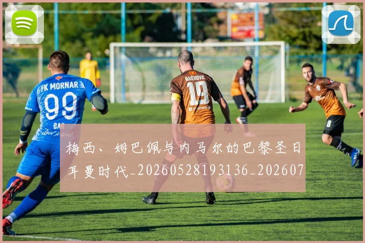 梅西、姆巴佩与内马尔的巴黎圣日耳曼时代_20260528193136_20260707022718