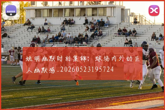姚明幽默时刻集锦：球场内外的巨人幽默感_20260523195724