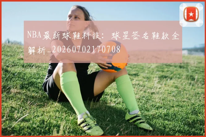 NBA最新球鞋科技：球星签名鞋款全解析_20260702170708
