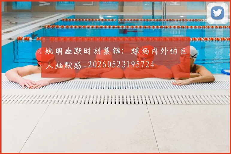 姚明幽默时刻集锦：球场内外的巨人幽默感_20260523195724